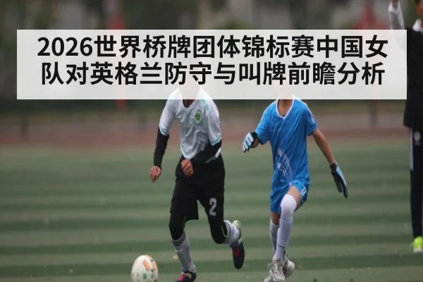 2026世界桥牌团体锦标赛中国女队对英格兰防守与叫牌前瞻分析（kaiyun）